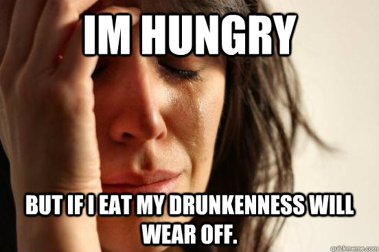 Im Hungry  But if i eat my drunkenness will wear off.   First World Problems
