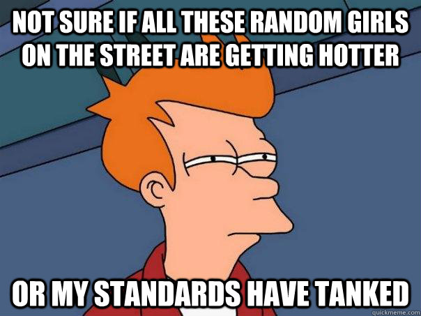 Not sure if all these random girls on the street are getting hotter Or my standards have tanked  Futurama Fry