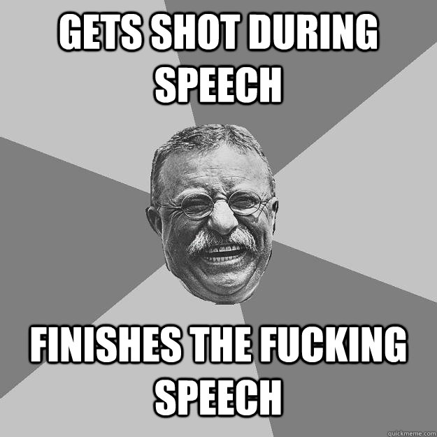 Gets shot during speech finishes the fucking speech  Teddy Roosevelt
