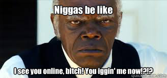 Niggas be like I see you online, bitch! You iggin' me now!?!?  