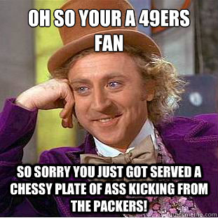 oh so your a 49ers 
fan
 so sorry you just got served a chessy plate of ass kicking from the packers!  Condescending Wonka