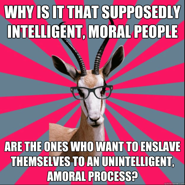 Why is it that supposedly intelligent, moral people are the ones who want to enslave themselves to an unintelligent, amoral process? - Why is it that supposedly intelligent, moral people are the ones who want to enslave themselves to an unintelligent, amoral process?  Antinatalist Antelope