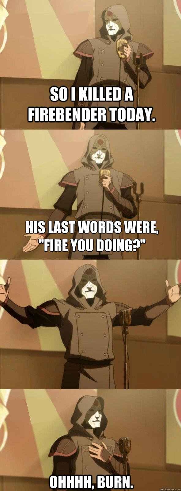 So I killed a Firebender today. ohhhh, burn. His last words were,

