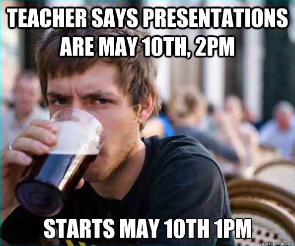 Teacher says presentations are may 10th, 2pm Starts may 10th 1pm  Lazy College Senior