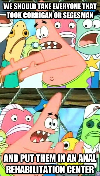we should take everyone that took corrigan or segesman and put them in an anal rehabilitation center  Push it somewhere else Patrick