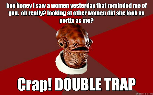 hey honey i saw a women yesterday that reminded me of you.  oh really? looking at other women did she look as pertty as me? Crap! DOUBLE TRAP  Admiral Ackbar Relationship Expert