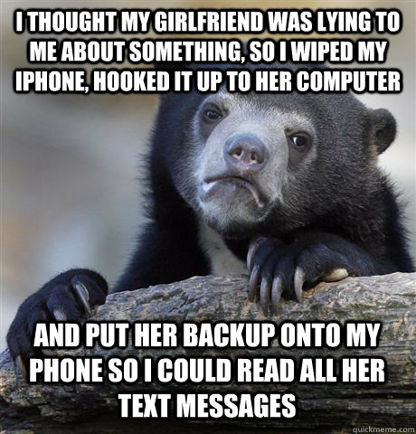 I thought my girlfriend was lying to me about something, so I wiped my iphone, hooked it up to her computer and put her backup onto my phone so I could read all her text messages  Confession Bear