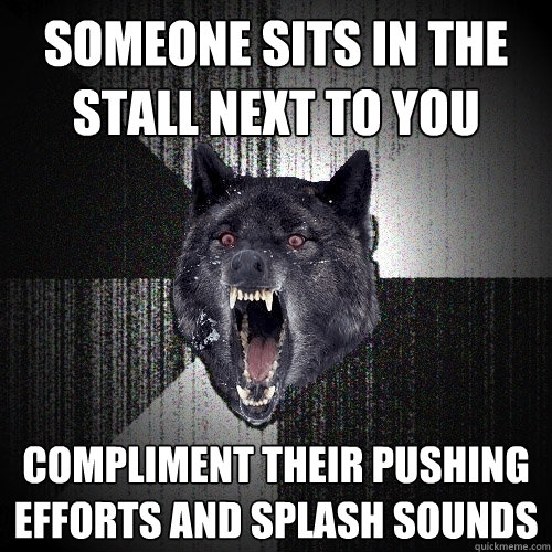 someone sits in the stall next to you compliment their pushing efforts and splash sounds  Insanity Wolf