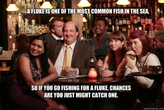 A fluke is one of the most common fish in the sea, 
 so if you go fishing for a fluke, chances are you just might catch one.

 - A fluke is one of the most common fish in the sea, 
 so if you go fishing for a fluke, chances are you just might catch one.

  Kevin Malone Fluke
