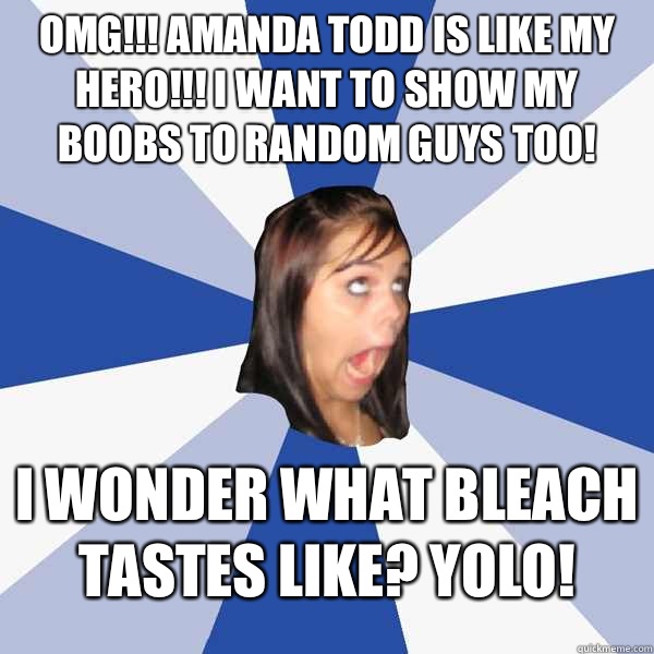 Omg!!! Amanda Todd is like my hero!!! I want to show my boobs to random guys too! I wonder what bleach tastes like? YOLO!  Annoying Facebook Girl