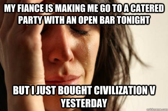 My fiance is making me go to a catered party with an open bar tonight But I just bought Civilization V yesterday  First World Problems