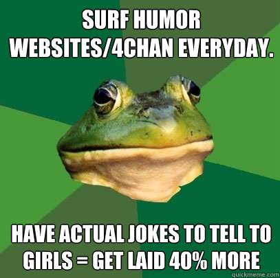 Surf humor websites/4chan everyday. Have actual jokes to tell to girls = Get laid 40% more   Foul Bachelor Frog