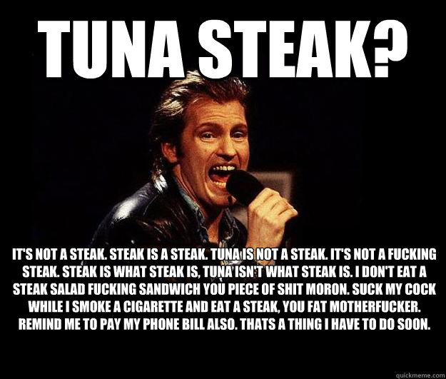 Tuna Steak? It's not a steak. Steak is a steak. Tuna is not a steak. It's not a fucking steak. Steak is what steak is, tuna isn't what steak is. I don't eat a steak salad fucking sandwich you piece of shit moron. Suck my cock while I smoke a cigarette and  Dennis Leary