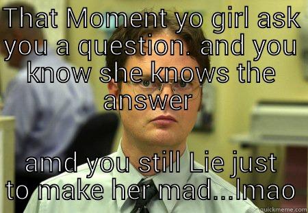 101 questions - THAT MOMENT YO GIRL ASK YOU A QUESTION. AND YOU KNOW SHE KNOWS THE ANSWER  AMD YOU STILL LIE JUST TO MAKE HER MAD...LMAO Schrute