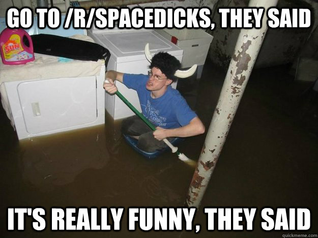Go to /r/spacedicks, they said It's really funny, they said  