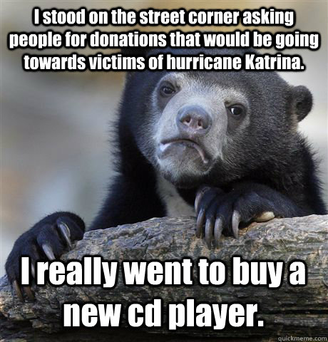 I stood on the street corner asking people for donations that would be going towards victims of hurricane Katrina. I really went to buy a new cd player.  Confession Bear