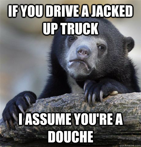 If you drive a jacked up truck i assume you're a douche  Confession Bear