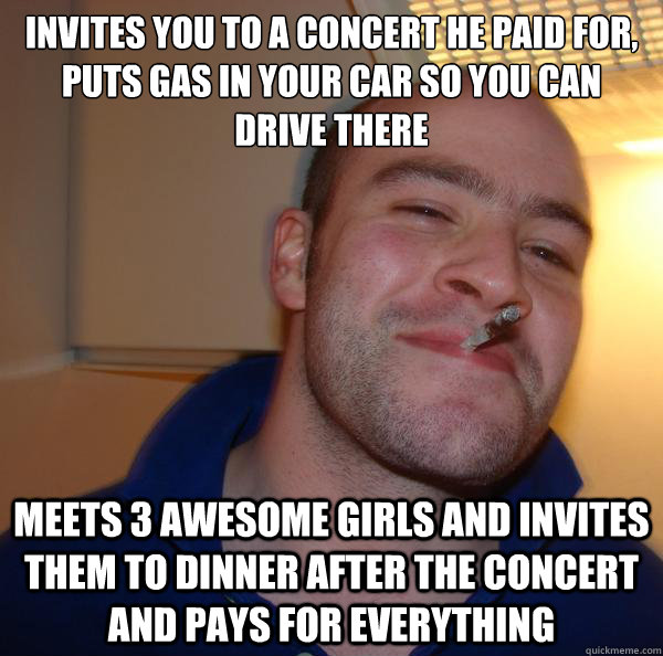 Invites you to a concert he paid for, puts gas in your car so you can drive there Meets 3 awesome girls and invites them to dinner after the concert and pays for everything - Invites you to a concert he paid for, puts gas in your car so you can drive there Meets 3 awesome girls and invites them to dinner after the concert and pays for everything  Misc