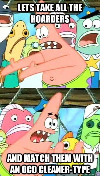 Lets take all the Hoarders and match them with an OCD cleaner-type  Push it somewhere else Patrick