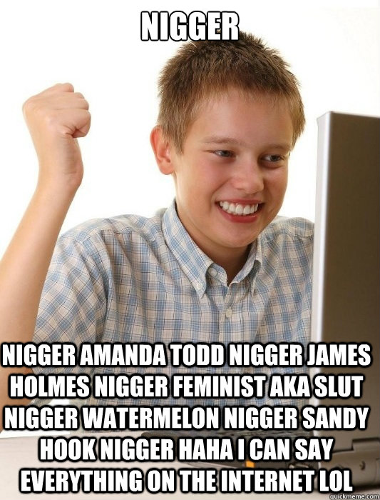 Nigger nigger amanda todd nigger james holmes nigger feminist aka slut nigger watermelon nigger sandy hook nigger haha i can say everything on the internet LOL  First Day on the Internet Kid
