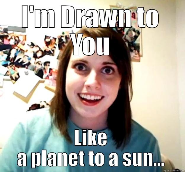 I'M DRAWN TO YOU LIKE A PLANET TO A SUN... Overly Attached Girlfriend