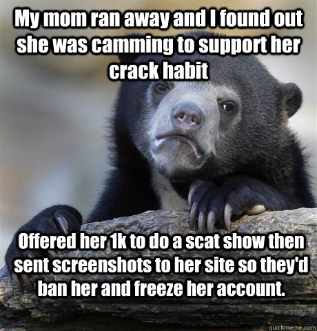 My mom ran away and I found out she was camming to support her crack habit Offered her 1k to do a scat show then sent screenshots to her site so they'd ban her and freeze her account.  Confession Bear