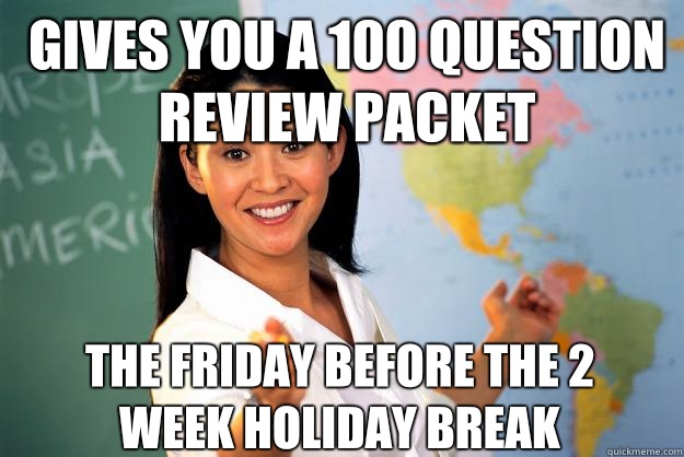 Gives you a 100 question review packet the Friday before the 2 week holiday break  Unhelpful High School Teacher