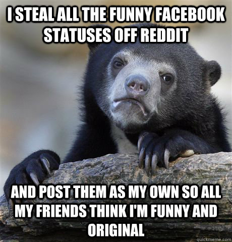 i steal all the funny facebook statuses off reddit and post them as my own so all my friends think i'm funny and original  Confession Bear