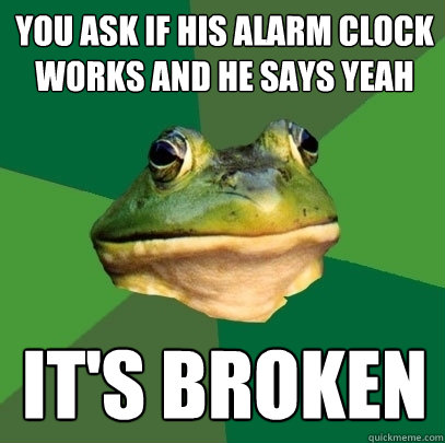you ask if his alarm clock works and he says yeah it's broken  Foul Bachelor Frog