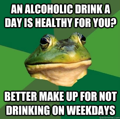 An alcoholic drink a day is healthy for you? Better make up for not drinking on weekdays  Foul Bachelor Frog