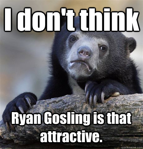 I don't think Ryan Gosling is that attractive.  Confession Bear
