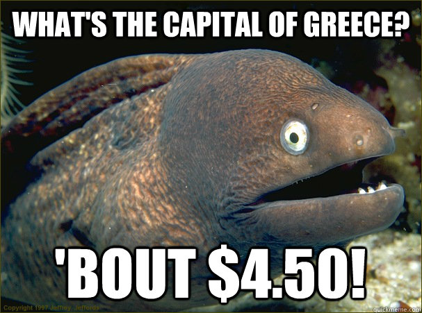 What's the capital of greece? 'bout $4.50!  Bad Joke Eel