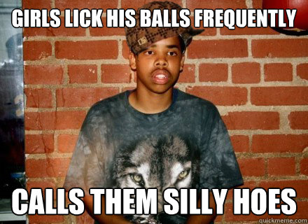 Girls lick his balls frequently Calls them silly hoes  