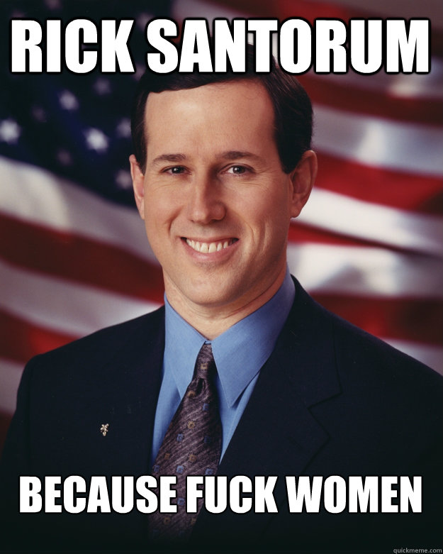 Rick Santorum Because fuck women  Rick Santorum