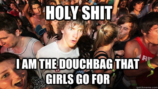 Holy Shit i am the douchbag that girls go for  Sudden Clarity Clarence
