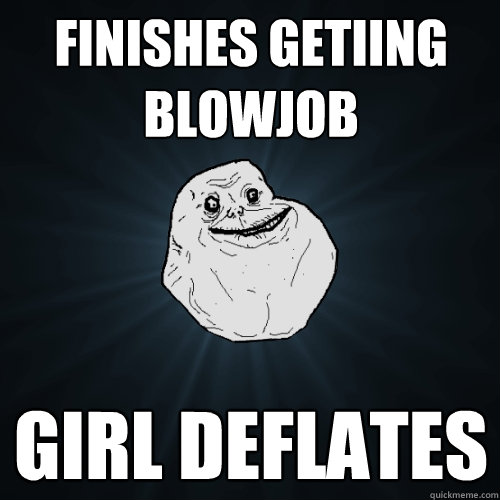 finishes getiing blowjob girl deflates   Forever Alone