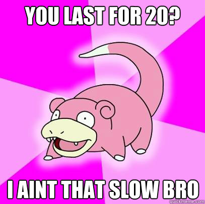 you last for 20? I aint that slow bro  Slowpoke