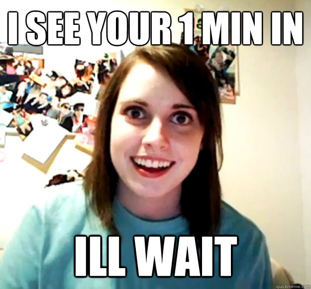 I see your 1 min in Ill wait  Overly Attached Girlfriend