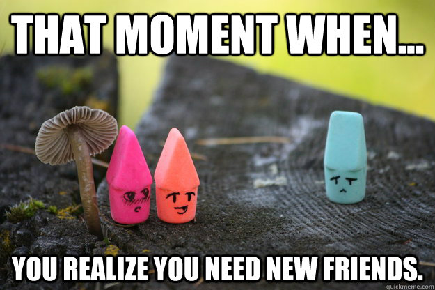That moment when... you realize you need new friends.  