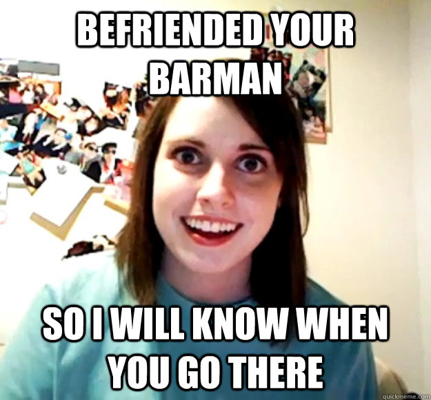 Befriended your barman so i will know when you go there - Befriended your barman so i will know when you go there  Overly Attached Girlfriend