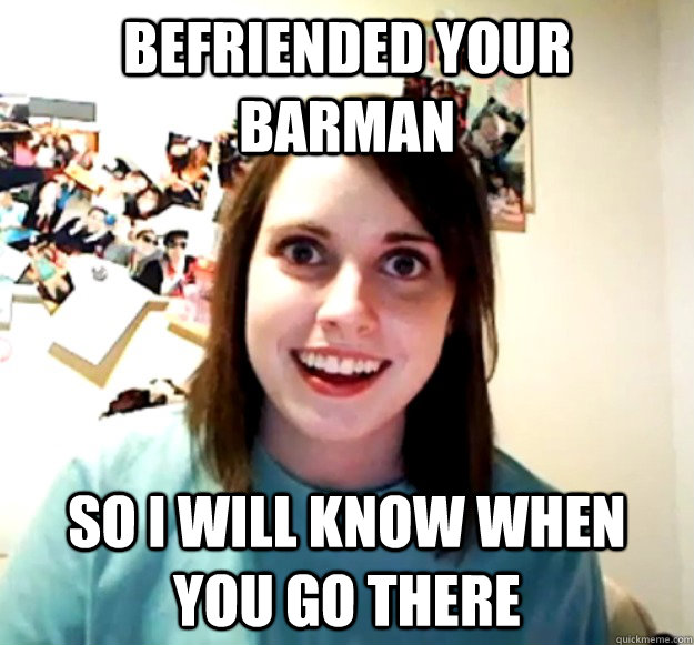 Befriended your barman so i will know when you go there  Overly Attached Girlfriend