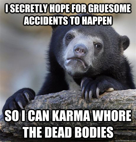 I secretly hope for gruesome accidents to happen So i can karma whore the dead bodies  Confession Bear