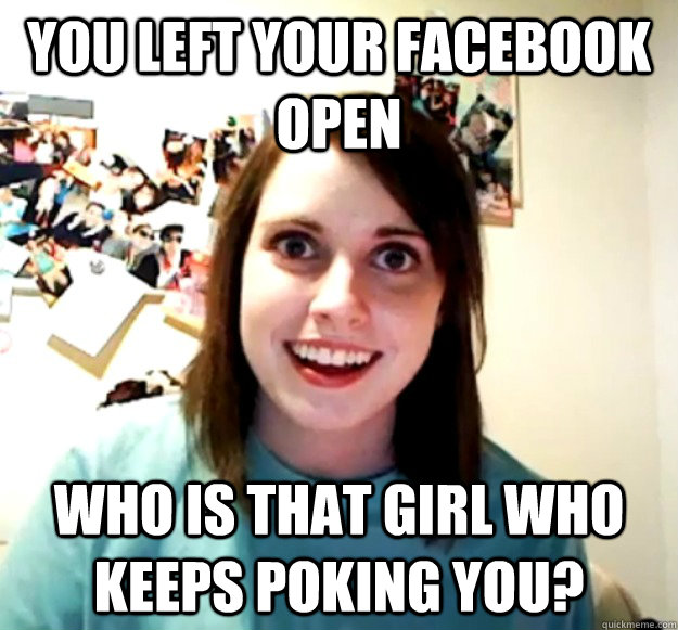 You left your facebook open Who is that girl who keeps poking you?  Overly Attached Girlfriend