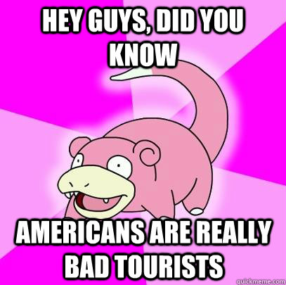 hey guys, did you know Americans are really bad tourists  Slowpoke