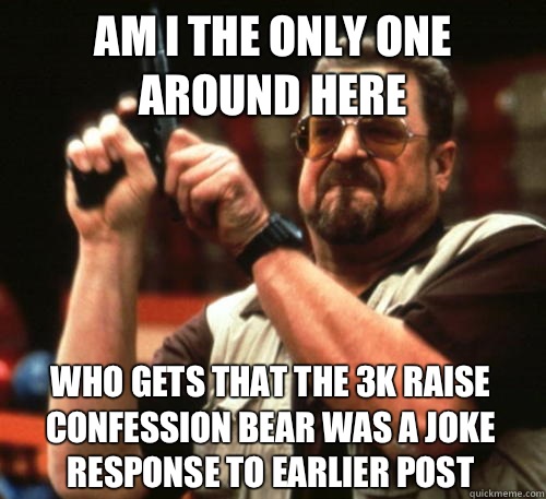 Am i the only one around here Who gets that the 3k raise confession bear was a joke response to earlier post  Am I The Only One Around Here