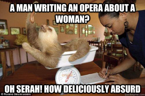 A man writing an opera about a woman? Oh Serah! How Deliciously absurd  Dramatic Sloth