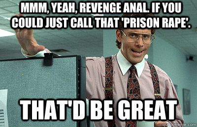 Mmm, yeah, revenge anal. If you could just call that 'prison rape'. that'd be great - Mmm, yeah, revenge anal. If you could just call that 'prison rape'. that'd be great  Office Space