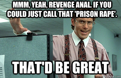 Mmm, yeah, revenge anal. If you could just call that 'prison rape'. that'd be great  Office Space