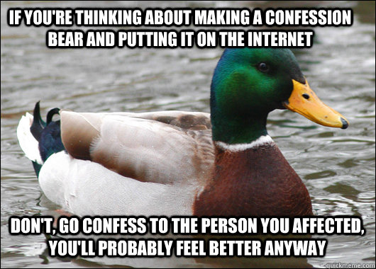 if you're thinking about making a confession bear and putting it on the internet  don't, go confess to the person you affected, you'll probably feel better anyway  Actual Advice Mallard