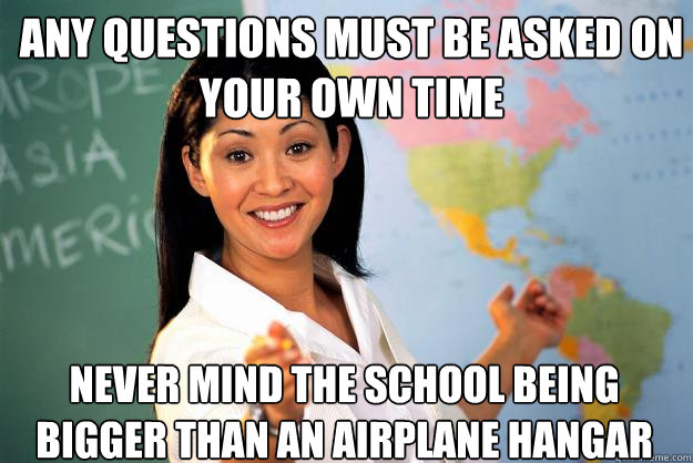 any questions must be asked on your own time never mind the school being bigger than an airplane hangar  Unhelpful High School Teacher